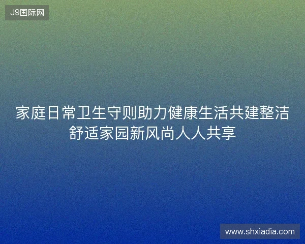家庭日常卫生守则助力健康生活共建整洁舒适家园新风尚人人共享