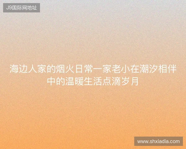 海边人家的烟火日常一家老小在潮汐相伴中的温暖生活点滴岁月
